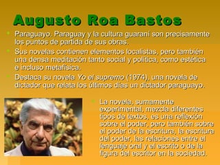 Augusto Roa BastosAugusto Roa Bastos
 Paraguayo. Paraguay y la cultura guaraní son precisamenteParaguayo. Paraguay y la cultura guaraní son precisamente
los puntos de partida de sus obras.los puntos de partida de sus obras.
 Sus novelas contienen elementos localistas, pero tambiénSus novelas contienen elementos localistas, pero también
una densa meditación tanto social y política, como estéticauna densa meditación tanto social y política, como estética
e incluso metafísica.e incluso metafísica.
 Destaca su novelaDestaca su novela Yo el supremoYo el supremo (1974), una novela de(1974), una novela de
dictador que relata los últimos días un dictador paraguayo.dictador que relata los últimos días un dictador paraguayo.
 La novela, sumamenteLa novela, sumamente
experimental, mezcla diferentesexperimental, mezcla diferentes
tipos de textos, es una reflexióntipos de textos, es una reflexión
sobre el poder, pero también sobresobre el poder, pero también sobre
el poder de la escritura, la escriturael poder de la escritura, la escritura
del poder, las relaciones entre eldel poder, las relaciones entre el
lenguaje oral y el escrito o de lalenguaje oral y el escrito o de la
figura del escritor en la sociedad.figura del escritor en la sociedad.
 