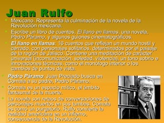 Juan RulfoJuan Rulfo
 Mexicano. Representa la culminación de la novela de laMexicano. Representa la culminación de la novela de la
Revolución mexicana.Revolución mexicana.
 Escribe un libro de cuentos,Escribe un libro de cuentos, El llano en llamasEl llano en llamas, una novela,, una novela,
Pedro PáramoPedro Páramo, y algunos guiones cinematográficos., y algunos guiones cinematográficos.
 El llano en llamasEl llano en llamas: 16 cuentos que reflejan un mundo hostil y: 16 cuentos que reflejan un mundo hostil y
cerrado, con personajes solitarios, determinados por el paisajecerrado, con personajes solitarios, determinados por el paisaje
de la región de Jalisco. Contiene una meditación de carácterde la región de Jalisco. Contiene una meditación de carácter
universal (incomunicación, soledad, violencia), un tono sobrio euniversal (incomunicación, soledad, violencia), un tono sobrio e
innovaciones técnicas, como el monólogo interior o losinnovaciones técnicas, como el monólogo interior o los
cambios de puntos de vista.cambios de puntos de vista.
 Pedro PáramoPedro Páramo: Juan Preciado busca en: Juan Preciado busca en
Comala a su padre, Pedro Páramo.Comala a su padre, Pedro Páramo.
 Comala es un espacio mítico, el ámbitoComala es un espacio mítico, el ámbito
fantasmal de la muerte.fantasmal de la muerte.
 La novela son retaos de conversaciones deLa novela son retaos de conversaciones de
personajes muertos en sus tumbas. Comalapersonajes muertos en sus tumbas. Comala
es como un purgatorio. Rulfo convierte laes como un purgatorio. Rulfo convierte la
realidad americana en un infierno,realidad americana en un infierno,
consecuencia de la Revolución.consecuencia de la Revolución.
 