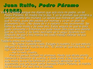 Juan Rulfo,Juan Rulfo, Pedro PáramoPedro Páramo
(1955)(1955)Vine a Comala porque me dijeron que acá vivía mi padre, un talVine a Comala porque me dijeron que acá vivía mi padre, un tal
Pedro Páramo. Mi madre me lo dijo. Y yo le prometí que vendría aPedro Páramo. Mi madre me lo dijo. Y yo le prometí que vendría a
verlo en cuanto ella muriera. Le apreté sus manos en señal deverlo en cuanto ella muriera. Le apreté sus manos en señal de
que lo haría, pues ella estaba por morirse y yo en un plan deque lo haría, pues ella estaba por morirse y yo en un plan de
prometerlo todo. «No dejes de ir a visitarlo —me recomendó. Seprometerlo todo. «No dejes de ir a visitarlo —me recomendó. Se
llama de este modo y de este otro. Estoy segura de que le darállama de este modo y de este otro. Estoy segura de que le dará
gusto conocerte.» Entonces no pude hacer otra cosa sino decirlegusto conocerte.» Entonces no pude hacer otra cosa sino decirle
que así lo haría, y de tanto decírselo se lo seguí diciendo aunque así lo haría, y de tanto decírselo se lo seguí diciendo aun
después de que a mis manos les costó trabajo zafarse de susdespués de que a mis manos les costó trabajo zafarse de sus
manos muertas.manos muertas.
Todavía antes me había dicho:Todavía antes me había dicho:
—No vayas a pedirle nada. Exígele lo nuestro. Lo que estuvo—No vayas a pedirle nada. Exígele lo nuestro. Lo que estuvo
obligado a darme y nunca me dio... El olvido en que nos tuvo, miobligado a darme y nunca me dio... El olvido en que nos tuvo, mi
hijo, cóbraselo caro.hijo, cóbraselo caro.
—Así lo haré, madre.—Así lo haré, madre.
Pero no pensé cumplir mi promesa. Hasta que ahora prontoPero no pensé cumplir mi promesa. Hasta que ahora pronto
comencé a llenarme de sueños, a darle vuelo a las ilusiones. Y decomencé a llenarme de sueños, a darle vuelo a las ilusiones. Y de
este modo se me fue formando un mundo alrededor de laeste modo se me fue formando un mundo alrededor de la
esperanza que era aquel señor llamado Pedro Páramo, el maridoesperanza que era aquel señor llamado Pedro Páramo, el marido
de mi madre. Por eso vine a Comala.de mi madre. Por eso vine a Comala.
 