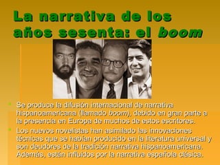 La narrativa de losLa narrativa de los
años sesenta: elaños sesenta: el boomboom
 Se produce la difusión internacional de narrativaSe produce la difusión internacional de narrativa
hispanoamericana (llamadohispanoamericana (llamado boomboom), debido en gran parte a), debido en gran parte a
la presencia en Europa de muchos de estos escritores.la presencia en Europa de muchos de estos escritores.
 Los nuevos novelistas han asimilado las innovacionesLos nuevos novelistas han asimilado las innovaciones
técnicas que se habían producido en la literatura universal ytécnicas que se habían producido en la literatura universal y
son deudores de la tradición narrativa hispanoamericana.son deudores de la tradición narrativa hispanoamericana.
Además, están influidos por la narrativa española clásica.Además, están influidos por la narrativa española clásica.
 