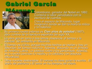 Gabriel GarcíaGabriel García
MárquezMárquez Colombiano, ganador del Nobel en 1982.Colombiano, ganador del Nobel en 1982.
Combina la labor periodística con laCombina la labor periodística con la
escritura de cuentos.escritura de cuentos.
 Crea el espacio de Macondo, lugarCrea el espacio de Macondo, lugar
imaginario donde se dan la mano lo míticoimaginario donde se dan la mano lo mítico
y lo histórico.y lo histórico.
 Su primera novela extensa esSu primera novela extensa es Cien años de soledadCien años de soledad (1967),(1967),
obra cumbre de la literatura española del siglo XX.obra cumbre de la literatura española del siglo XX.
 La obra gira en torno a dos temas obsesivos: el tiempo y laLa obra gira en torno a dos temas obsesivos: el tiempo y la
soledad. Se ambienta en Macondo.soledad. Se ambienta en Macondo.
 El tiempo es cíclico, porque muchos hechos se repiten y hay unEl tiempo es cíclico, porque muchos hechos se repiten y hay un
desorden del tiempo histórico. Además, Macondo es un símbolodesorden del tiempo histórico. Además, Macondo es un símbolo
de América Latina. La soledad rodea a los personajes. Además,de América Latina. La soledad rodea a los personajes. Además,
en la novela conviven lo insólito y lo cotidiano con absolutaen la novela conviven lo insólito y lo cotidiano con absoluta
naturalidad.naturalidad.
 Otras novelas destacadas:Otras novelas destacadas: El coronel no tiene quien le escribaEl coronel no tiene quien le escriba ,, ElEl
otoño del patriarcaotoño del patriarca oo El amor en los tiempos del cóleraEl amor en los tiempos del cólera..
 