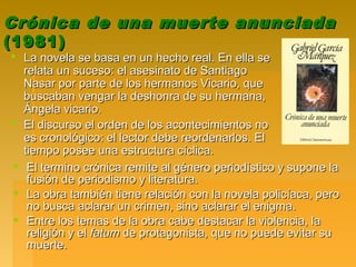 Crónica de una muerte anunciadaCrónica de una muerte anunciada
(1981)(1981)
 La novela se basa en un hecho real. En ella seLa novela se basa en un hecho real. En ella se
relata un suceso: el asesinato de Santiagorelata un suceso: el asesinato de Santiago
Nasar por parte de los hermanos Vicario, queNasar por parte de los hermanos Vicario, que
buscaban vengar la deshonra de su hermana,buscaban vengar la deshonra de su hermana,
Ángela vicario.Ángela vicario.
 El discurso el orden de los acontecimientos noEl discurso el orden de los acontecimientos no
es cronológico: el lector debe reordenarlos. Eles cronológico: el lector debe reordenarlos. El
tiempo posee una estructura cíclica.tiempo posee una estructura cíclica.
 El termino crónica remite al género periodístico y supone laEl termino crónica remite al género periodístico y supone la
fusión de periodismo y literatura.fusión de periodismo y literatura.
 La obra también tiene relación con la novela policíaca, peroLa obra también tiene relación con la novela policíaca, pero
no busca aclarar un crimen, sino aclarar el enigma.no busca aclarar un crimen, sino aclarar el enigma.
 Entre los temas de la obra cabe destacar la violencia, laEntre los temas de la obra cabe destacar la violencia, la
religión y elreligión y el fatumfatum de protagonista, que no puede evitar sude protagonista, que no puede evitar su
muerte.muerte.
 