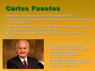 Carlos FuentesCarlos Fuentes
 Mexicano. Recibió el premio Cervantes en 1987.Mexicano. Recibió el premio Cervantes en 1987.
 La búsqueda de la identidad americana es el tema reiteradoLa búsqueda de la identidad americana es el tema reiterado
en sus textos.en sus textos.
 Escritor cosmopolita, de profesión diplomático, muestra unaEscritor cosmopolita, de profesión diplomático, muestra una
visión distanciada y crítica de México.visión distanciada y crítica de México.
 Su novela más destacada esSu novela más destacada es La muerte de Artemio CruzLa muerte de Artemio Cruz
(1962).(1962).
 Es una novela sobre laEs una novela sobre la
Revolución mexicana, peroRevolución mexicana, pero
incluye numerosasincluye numerosas
innovaciones écnicas yinnovaciones écnicas y
temática, como eltemática, como el
desdoblamiento de puntos dedesdoblamiento de puntos de
vista, la dislocación temporal ovista, la dislocación temporal o
los juegos narrativos.los juegos narrativos.
 