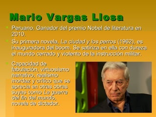 Mario Vargas LlosaMario Vargas Llosa
 Peruano. Ganador del premio Nobel de literatura enPeruano. Ganador del premio Nobel de literatura en
2010.2010.
 Su primera novela,Su primera novela, La ciudad y los perrosLa ciudad y los perros (1962), es(1962), es
inauguradora del boom. Se satiriza en ella con durezainauguradora del boom. Se satiriza en ella con dureza
el mundo cerrado y violento de la instrucción militar.el mundo cerrado y violento de la instrucción militar.
 Capacidad deCapacidad de
fabulación, virtuosismofabulación, virtuosismo
narrativo, realismonarrativo, realismo
mordaz y crítico que semordaz y crítico que se
aprecia en otras obrasaprecia en otras obras
suyas comosuyas como La guerraLa guerra
del fin del mundodel fin del mundo,,
novela de dictador.novela de dictador.
 
