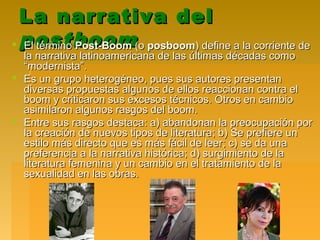 La narrativa delLa narrativa del
postboompostboom El términoEl término Post-BoomPost-Boom (o(o posboomposboom) define a la corriente de) define a la corriente de
la narrativa latinoamericana de las últimas décadas comola narrativa latinoamericana de las últimas décadas como
“modernista”.“modernista”.
 Es un grupo heterogéneo, pues sus autores presentanEs un grupo heterogéneo, pues sus autores presentan
diversas propuestas algunos de ellos reaccionan contra eldiversas propuestas algunos de ellos reaccionan contra el
boom y criticaron sus excesos técnicos. Otros en cambioboom y criticaron sus excesos técnicos. Otros en cambio
asimilaron algunos rasgos del boom.asimilaron algunos rasgos del boom.
 Entre sus rasgos destaca: a) abandonan la preocupación porEntre sus rasgos destaca: a) abandonan la preocupación por
la creación de nuevos tipos de literatura; b) Se prefiere unla creación de nuevos tipos de literatura; b) Se prefiere un
estilo más directo que es más fácil de leer; c) se da unaestilo más directo que es más fácil de leer; c) se da una
preferencia a la narrativa histórica; d) surgimiento de lapreferencia a la narrativa histórica; d) surgimiento de la
literatura femenina y un cambio en el tratamiento de laliteratura femenina y un cambio en el tratamiento de la
sexualidad en las obras.sexualidad en las obras.
 