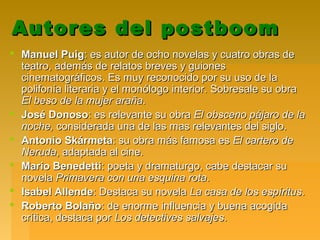 Autores del postboomAutores del postboom
 Manuel PuigManuel Puig: es autor de ocho novelas y cuatro obras de: es autor de ocho novelas y cuatro obras de
teatro, además de relatos breves y guionesteatro, además de relatos breves y guiones
cinematográficos. Es muy reconocido por su uso de lacinematográficos. Es muy reconocido por su uso de la
polifonía literaria y el monólogo interior. Sobresale su obrapolifonía literaria y el monólogo interior. Sobresale su obra
El beso de la mujer arañaEl beso de la mujer araña..
 José DonosoJosé Donoso: es relevante su obra: es relevante su obra El obsceno pájaro de laEl obsceno pájaro de la
noche,noche, considerada una de las mas relevantes del siglo.considerada una de las mas relevantes del siglo.
 Antonio SkármetaAntonio Skármeta: su obra más famosa es: su obra más famosa es El cartero deEl cartero de
NerudaNeruda, adaptada al cine., adaptada al cine.
 Mario BenedettiMario Benedetti: poeta y dramaturgo, cabe destacar su: poeta y dramaturgo, cabe destacar su
novelanovela Primavera con una esquina rotaPrimavera con una esquina rota..
 Isabel AllendeIsabel Allende: Destaca su novela: Destaca su novela La casa de los espíritusLa casa de los espíritus..
 Roberto BolañoRoberto Bolaño: de enorme influencia y buena acogida: de enorme influencia y buena acogida
crítica, destaca porcrítica, destaca por Los detectives salvajesLos detectives salvajes..
 
