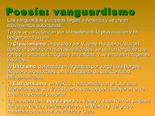 Poesía: vanguardismoPoesía: vanguardismo
 Las vanguardias europeas llegan a América y se creanLas vanguardias europeas llegan a América y se crean
movimientos autóctonas.movimientos autóctonas.
 Todos se caracterizan por la insolencia, la provocación y laTodos se caracterizan por la insolencia, la provocación y la
beligerancia juvenil.beligerancia juvenil.
 1)1) CreacionismoCreacionismo, impulsado por Vicente Huidobro (Altazor),, impulsado por Vicente Huidobro (Altazor),
donde el poeta crea nuevas realidades, se usa un lenguaje quedonde el poeta crea nuevas realidades, se usa un lenguaje que
rompe la unión de la lógica y la realidad, y se emplean imágenesrompe la unión de la lógica y la realidad, y se emplean imágenes
insólitas.insólitas.
 2)2) UltraísmoUltraísmo, defendido en Argentina por Jorge Luis Borges,, defendido en Argentina por Jorge Luis Borges,
adquiere aires locales, en la búsqueda de una identidadadquiere aires locales, en la búsqueda de una identidad
latinoamericana.latinoamericana.
 3)3) EstridentismoEstridentismo, en México, relacionada con el futurismo., en México, relacionada con el futurismo.
Literariamente, sus frutos fueron escasos pero influyeron en laLiterariamente, sus frutos fueron escasos pero influyeron en la
poesía mexicana posterior.poesía mexicana posterior.
 4) La estela de la4) La estela de la poesía purapoesía pura de Valery y Juan Ramón Jiménezde Valery y Juan Ramón Jiménez
del grupo dedel grupo de Los contemporáneosLos contemporáneos en México y del grupoen México y del grupo
colombiano de la revistacolombiano de la revista Piedra y CieloPiedra y Cielo..
 