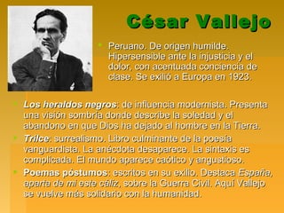 César VallejoCésar Vallejo
 Peruano. De origen humilde.Peruano. De origen humilde.
Hipersensible ante la injusticia y elHipersensible ante la injusticia y el
dolor, con acentuada conciencia dedolor, con acentuada conciencia de
clase. Se exilió a Europa en 1923.clase. Se exilió a Europa en 1923.
 Los heraldos negrosLos heraldos negros: de influencia modernista. Presenta: de influencia modernista. Presenta
una visión sombría donde describe la soledad y eluna visión sombría donde describe la soledad y el
abandono en que Dios ha dejado al hombre en la Tierra.abandono en que Dios ha dejado al hombre en la Tierra.
 TrilceTrilce: surrealismo. Libro culminante de la poesía: surrealismo. Libro culminante de la poesía
vanguardista. La anécdota desaparece. La sintaxis esvanguardista. La anécdota desaparece. La sintaxis es
complicada. El mundo aparece caótico y angustioso.complicada. El mundo aparece caótico y angustioso.
 Poemas póstumosPoemas póstumos: escritos en su exilio. Destaca: escritos en su exilio. Destaca España,España,
aparta de mi este cálizaparta de mi este cáliz, sobre la Guerra Civil. Aquí Vallejo, sobre la Guerra Civil. Aquí Vallejo
se vuelve más solidario con la humanidad.se vuelve más solidario con la humanidad.
 