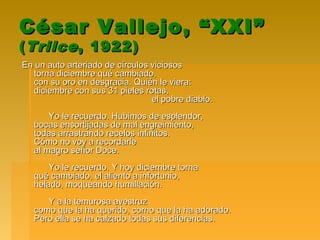 César Vallejo, “XXI”César Vallejo, “XXI”
((TrilceTrilce, 1922), 1922)
En un auto arteriado de círculos viciososEn un auto arteriado de círculos viciosos
torna diciembre qué cambiado,torna diciembre qué cambiado,
con su oro en desgracia. Quién le viera:con su oro en desgracia. Quién le viera:
diciembre con sus 31 pieles rotas,diciembre con sus 31 pieles rotas,
el pobre diablo.el pobre diablo.
Yo le recuerdo. Hubimos de esplendor,Yo le recuerdo. Hubimos de esplendor,
bocas ensortijadas de mal engreimiento,bocas ensortijadas de mal engreimiento,
todas arrastrando recelos infinitos.todas arrastrando recelos infinitos.
Cómo no voy a recordarleCómo no voy a recordarle
al magro señor Doce.al magro señor Doce.
Yo le recuerdo. Y hoy diciembre tornaYo le recuerdo. Y hoy diciembre torna
qué cambiado, el aliento a infortunio,qué cambiado, el aliento a infortunio,
helado, moqueando humillación.helado, moqueando humillación.
Y a la temurosa avestruzY a la temurosa avestruz
como que la ha querido, corno que la ha adorado.como que la ha querido, corno que la ha adorado.
Pero ella se ha calzado todas sus diferencias.Pero ella se ha calzado todas sus diferencias.
 