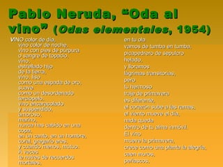 Pablo Neruda, “Oda alPablo Neruda, “Oda al
vino”vino” ((Odas elementalesOdas elementales , 1954), 1954)
VVINO color de día,INO color de día,
vino color de noche,vino color de noche,
vino con pies de púrpuravino con pies de púrpura
o sangre de topacio,o sangre de topacio,
vino,vino,
estrellado hijoestrellado hijo
de la tierra,de la tierra,
vino, lisovino, liso
como una espada de oro,como una espada de oro,
suavesuave
como un desordenadocomo un desordenado
terciopelo,terciopelo,
vino encaracoladovino encaracolado
y suspendido,y suspendido,
amoroso,amoroso,
marino,marino,
nunca has cabido en unanunca has cabido en una
copa,copa,
en un canto, en un hombre,en un canto, en un hombre,
coral, gregario eres,coral, gregario eres,
y cuando menos, mutuo.y cuando menos, mutuo.
A vecesA veces
te nutres de recuerdoste nutres de recuerdos
mortales,mortales,
en tu olaen tu ola
vamos de tumba en tumba,vamos de tumba en tumba,
picapedrero de sepulcropicapedrero de sepulcro
helado,helado,
y lloramosy lloramos
lágrimas transitorias,lágrimas transitorias,
peropero
tu hermosotu hermoso
traje de primaveratraje de primavera
es diferente,es diferente,
el corazón sube a las ramas,el corazón sube a las ramas,
el viento mueve el día,el viento mueve el día,
nada quedanada queda
dentro de tu alma inmóvil.dentro de tu alma inmóvil.
El vinoEl vino
mueve la primavera,mueve la primavera,
crece como una planta la alegría,crece como una planta la alegría,
caen muros,caen muros,
peñascos,peñascos,
 