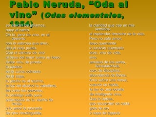 Pablo Neruda, “Oda alPablo Neruda, “Oda al
vino”vino” ((Odas elementalesOdas elementales,,
1954)1954)se cierran los abismos,se cierran los abismos,
nace el canto.nace el canto.
Oh tú, jarra de vino, en elOh tú, jarra de vino, en el
desiertodesierto
con la sabrosa que amo,con la sabrosa que amo,
dijo el viejo poeta.dijo el viejo poeta.
Que el cántaro de vinoQue el cántaro de vino
al beso del amor sume su beso.al beso del amor sume su beso.
Amor mío, de prontoAmor mío, de pronto
tu caderatu cadera
es la curva colmadaes la curva colmada
de la copa,de la copa,
tu pecho es el racimo,tu pecho es el racimo,
la luz del alcohol tu cabellera,la luz del alcohol tu cabellera,
las uvas tus pezones,las uvas tus pezones,
tu ombligo sello purotu ombligo sello puro
estampado en tu vientre deestampado en tu vientre de
vasija,vasija,
y tu amor la cascaday tu amor la cascada
de vino inextinguible,de vino inextinguible,
la claridad que cae en misla claridad que cae en mis
sentidos,sentidos,
el esplendor terrestre de la vida.el esplendor terrestre de la vida.
Pero no sólo amor,Pero no sólo amor,
beso quemantebeso quemante
o corazón quemadoo corazón quemado
eres, vino de vida,eres, vino de vida,
sinosino
amistad de los seres,amistad de los seres,
transparencia,transparencia,
coro de disciplina,coro de disciplina,
abundancia de flores.abundancia de flores.
Amo sobre una mesa,Amo sobre una mesa,
cuando se habla,cuando se habla,
la luz de una botellala luz de una botella
de inteligente vino.de inteligente vino.
Que lo beban,Que lo beban,
que recuerden en cadaque recuerden en cada
gota de orogota de oro
o copa de topacioo copa de topacio
 