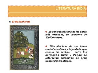   Es considerada una de las obras
más extensas, se compone de
200000 versos.
  Gira alrededor de una trama
central novelesca y legendaria, que
cuenta las luchas entre los
hermanos Kuru y Pandu se
intercalan episodios de gran
trascendencia literaria.
LITERATURA INDIA
  El Mahabharata
 