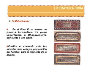 LITERATURA INDIA
  El Mahabharata
  En el libro VI se inserta un
p o e m a f i l o s ó f i c o d e g r a n
importancia, el Bhagavad-gita,
semejante a una biblia.
 Predica el consuelo ante las
miserias de la vida y la preparación
del hombre para el momento de la
muerte.
 