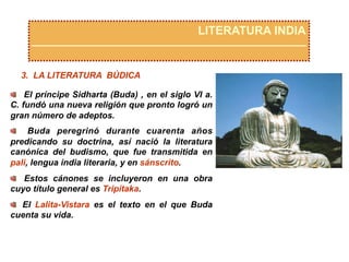 LITERATURA INDIA
3. LA LITERATURA BÚDICA
  El príncipe Sidharta (Buda) , en el siglo VI a.
C. fundó una nueva religión que pronto logró un
gran número de adeptos.
  Buda peregrinó durante cuarenta años
predicando su doctrina, así nació la literatura
canónica del budismo, que fue transmitida en
pali, lengua india literaria, y en sánscrito.
  Estos cánones se incluyeron en una obra
cuyo título general es Tripitaka.
  El Lalita-Vistara es el texto en el que Buda
cuenta su vida.
 
