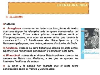 LITERATURA INDIA
4. EL DRAMA
 Autores:
  Asvaghosa, cuenta en su haber con tres piezas de teatro
que constituyen los ejemplos más antiguos conservados del
drama indio. Entre estas piezas dramáticas está el
Shariputraprakana, una obra en nueve actos que cuenta la
c o n v e r s i ó n a l b u d i s m o d e S h a r i p u t r a y d e
Mahamaudgalyayana, dos de los primeros discípulos de Buda.
  Kalidasha, destaca su obra Sakuntala. Drama de siete actos.
Goethe y los románticos conocieron y admiraron esta obra.
  Bhavabhuti, sobresale el drama Malatimadhava, cuenta los
amores de Malati con Madhava, a los que se oponen los
intereses familiares de ambos.
  El amor y la pasión han logrado que el texto fuera
considerado como el Romeo y Julieta indio.
 