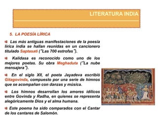 LITERATURA INDIA
5. LA POESÍA LÍRICA
  Las más antiguas manifestaciones de la poesía
lírica india se hallan reunidas en un cancionero
titulado Saptasati (“Las 700 estrofas”).
  Kalidasa es reconocido como uno de los
mejores poetas. Su obra Meghaduta (“La nube
mensajera”).
  En el siglo XII, el poeta Jayadeva escribió
Gitagovinda, compuesto por una serie de himnos
que se acompañan con danzas y música.
  Los himnos desarrollan los amores idílicos
entre Govinda y Radha, en quienes se representa
alegóricamente Dios y el alma humana.
  Este poema ha sido comparados con el Cantar
de los cantares de Salomón.
 
