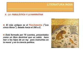 LITERATURA INDIA
6. LA FABULÍSTICA Y LA NARRATIVA
  El más antiguo es el Panchatantra (“Los
cinco libros”), datado hacia el 350 a.C.
  Está formado por 70 cuentos, presentados
como un libro doctrinal que un sabio hace
leer a los hijos de un rey para instruirlos en
la moral y en la ciencia política.
 