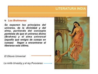 LITERATURA INDIA
  Los Brahmanas
Se exponen los principios del
universo, de la divinidad y del
alma, partiendo del concepto
panteísta de que el universo divino
(Brahma) y el alma universal
(aquella que emigra de cuerpo en
cuerpo) llegan a encontrarse al
liberarse esta última.
La ninfa Urvashy y el rey Pururanas
El Diluvio Universal
 