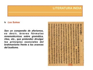 LITERATURA INDIA
  Los Sutras
Son un compendio de aforismos,
e s d e c i r, b r e v e s f ó r m u l a s
mnemotécnicas sobre gramática,
ritos, etc., que pretenden divulgar
los principios esenciales del
brahmanismo frente a los avances
del budismo.
 