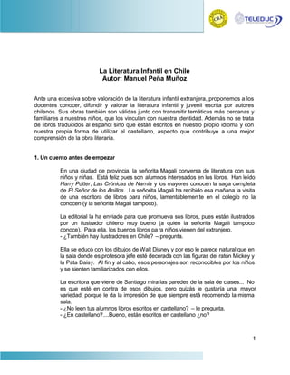 La Literatura Infantil en Chile
                           Autor: Manuel Peña Muñoz

Ante una excesiva sobre valoración de la literatura infantil extranjera, proponemos a los
docentes conocer, difundir y valorar la literatura infantil y juvenil escrita por autores
chilenos. Sus obras también son válidas junto con transmitir temáticas más cercanas y
familiares a nuestros niños, que los vinculan con nuestra identidad. Además no se trata
de libros traducidos al español sino que están escritos en nuestro propio idioma y con
nuestra propia forma de utilizar el castellano, aspecto que contribuye a una mejor
comprensión de la obra literaria.


1. Un cuento antes de empezar

          En una ciudad de provincia, la señorita Magali conversa de literatura con sus
          niños y niñas. Está feliz pues son alumnos interesados en los libros. Han leído
          Harry Potter, Las Crónicas de Narnia y los mayores conocen la saga completa
          de El Señor de los Anillos. La señorita Magali ha recibido esa mañana la visita
          de una escritora de libros para niños, lamentablemen te en el colegio no la
          conocen (y la señorita Magali tampoco).

          La editorial la ha enviado para que promueva sus libros, pues están ilustrados
          por un ilustrador chileno muy bueno (a quien la señorita Magali tampoco
          conoce). Para ella, los buenos libros pa ra niños vienen del extranjero.
          - ¿También hay ilustradores en Chile? – pregunta.

          Ella se educó con los dibujos de Walt Disney y por eso le parece natural que en
          la sala donde es profesora jefe esté decorada con las figuras del ratón Mickey y
          la Pata Daisy. Al fin y al cabo, esos personajes son reconocibles por los niños
          y se sienten familiarizados con ellos.

          La escritora que viene de Santiago mira las paredes de la sala de clases... No
          es que esté en contra de esos dibujos, pero quizás le gustaría una mayor
          variedad, porque le da la impresión de que siempre está recorriendo la misma
          sala.
          - ¿No leen tus alumnos libros escritos en castellano? – le pregunta.
          - ¿En castellano?....Bueno, están escritos en castellano ¿no?



                                                                                         1
 