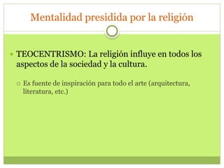 Mentalidad presidida por la religión
 TEOCENTRISMO: La religión influye en todos los
aspectos de la sociedad y la cultura.
 Es fuente de inspiración para todo el arte (arquitectura,
literatura, etc.)
 