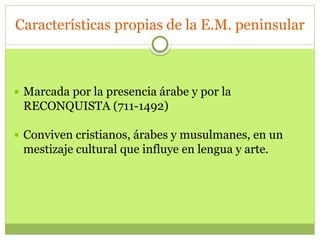 Características propias de la E.M. peninsular
 Marcada por la presencia árabe y por la
RECONQUISTA (711-1492)
 Conviven cristianos, árabes y musulmanes, en un
mestizaje cultural que influye en lengua y arte.
 
