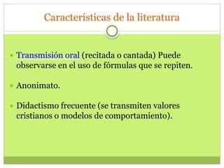 Características de la literatura
 Transmisión oral (recitada o cantada) Puede
observarse en el uso de fórmulas que se repiten.
 Anonimato.
 Didactismo frecuente (se transmiten valores
cristianos o modelos de comportamiento).
 