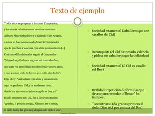 Texto de ejemplo
Todos estos se preparan a ir con el Campeador,
y los demás caballeros que vasallos suyos son.
Al buen Álvar Salvadórez y a Galindo el de Aragón,
a éstos les ha encomendado Mío Cid Campeador
que le guarden a Valencia con alma y con corazón […]
Con las rodillas hincadas seguía el Campeador:
“Merced os pido buen rey, vos mi natural señor,
que ante vos arrodillado me devolváis vuestro amor,
y que puedan oírlo todos los que están alrededor”.
Dijo el rey: “Así lo haré con alma y con corazón,
aquí os perdono, Cid, y os vuelvo mi favor,
desde hoy en todo mi reino acogida os doy yo”.
Habló entonces mío Cid, fue a decir esta razón:
“gracias, el perdón acepto, Alfonso, rey y señor,
al cielo le doy las gracias y después del cielo a vos”.
ANÓNIMO: Poema de mio Cid
 Sociedad estamental (caballeros que son
vasallos del Cid)
 Reconquista (el Cid ha tomado Valencia
y pide a sus caballeros que la defiendan)
 Sociedad estamental (el Cid es vasallo
del Rey)
 Oralidad: repetición de fórmulas que
sirven para recordar o “llenar” los
tiempos .
 Teocentrismo (da gracias primero al
cielo: Dios está por encima del Rey)
 
