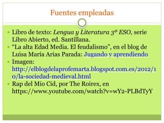 Fuentes empleadas
 Libro de texto: Lengua y Literatura 3º ESO, serie
Libro Abierto, ed. Santillana.
 “La alta Edad Media. El feudalismo”, en el blog de
Luisa María Arias Parada: Jugando y aprendiendo
 Imagen:
http://elblogdelaprofemarta.blogspot.com.es/2012/1
0/la-sociedad-medieval.html
 Rap del Mio Cid, por The Roirex, en
https://www.youtube.com/watch?v=wY2-PLBdTyY
 