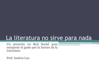 La literatura no sirve para nada Un proyecto en Red Social para recuperar el gusto por la lectura de la Literatura Prof. Andrea Lux 