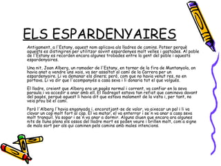 ELS ESPARDENYAIRES Antigament, a l'Estany, aquest nom aplicava als lladres de camins. Potser perquè aquests es distingiren per utilitzar sovint espardenyes molt velles i gastades. Al poble de l'Estany es recorden encara algunes trobades entre la gent del poble i aquests espardenyaires.  Una nit, Joan Alberg, un ramader de l'Estany, en tornar de la fira de Muntanyola, on havia anat a vendre uns xais, va ser assaltat al camí de la Carrera per un espardenyaire. Li va demanar els diners; però, com que no havia venut res, no en portava. Li va dir que l'acompanyés a casa seva i li donaria tot el que volgués.  El lladre, creient que Alberg era un pagès normal i corrent, va confiar en la seva paraula i va accedir a anar amb ell. El lladregot estava tan refiat que caminava davant del pagès, perquè aquest li havia dit que estava malament de la vista i, per tant, no veia prou bé el camí.  Però l'Alberg l'havia enganyada i, encoratjant-se de valor, va aixecar un pal i li va clavar un cop molt fort al cap. El va matar, el va enterrar i se'n va anar a casa seva molt tranquil. Va sopar i se'n va anar a dormir. Alguns diuen que encara ara algunes nits de lluna plena els ossos del lladre mort es poden veure i brillen molt, com a signe de mala sort per als qui caminen pels camins amb males intencions.  