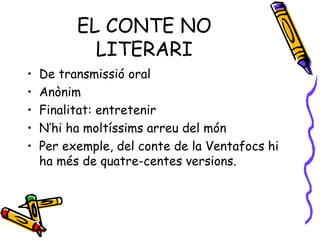 EL CONTE NO LITERARI De transmissió oral Anònim Finalitat: entretenir N’hi ha moltíssims arreu del món Per exemple, del conte de la Ventafocs hi ha més de quatre-centes versions. 
