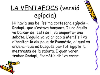 LA VENTAFOCS  (versió egípcia) Hi havia una bellíssima cortesana egípcia –Rodopi- que s’estava banyant. I una àguila va baixar del cel i se li va emportar una sabata. L’àguila va volar cap a Memfis i va dipositar-la als peus de Psamètic, el qual va ordenar que es busqués per tot Egipte la mestressa de la sabata. I quan varen trobar Rodopi, Psamètic s’hi va casar. 