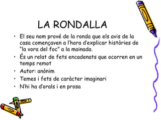 LA RONDALLA El seu nom prové de la ronda que els avis de la casa començaven a l’hora d’explicar històries de “la vora del foc” a la mainada. És un relat de fets encadenats que ocorren en un temps remot Autor: anònim Temes i fets de caràcter imaginari N’hi ha d’orals i en prosa 