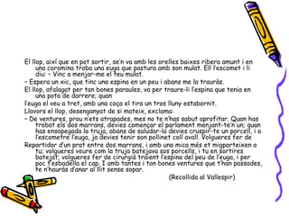 El llop, així que en pot sortir, se’n va amb les orelles baixes ribera amunt i en una coromina troba una euga que pastura amb son mulat. Ell l’escomet i li diu: – Vinc a menjar-me el teu mulat. –  Espera un xic, que tinc una espina en un peu i abans me la trauràs. El llop, afalagat per tan bones paraules, va per traure-li l’espina que tenia en una pota de darrere; quan l’euga el veu a tret, amb una coça el tira un tros lluny estabornit. Llavors el llop, desenganyat de si mateix, exclama: –  De ventures, prou n’ets atrapades, mes no te n’has sabut aprofitar. Quan has trobat els dos marrans, devies començar el parlament menjant-te’n un; quan has ensopegada la truja, abans de saludar-la devies cruspir-te un porcell, i a l’escometre l’euga, ja devies tenir son pollinet coll avall. Volgueres fer de Repartidor d’un prat entre dos marrans, i amb una mica més et migparteixen a tu; volgueres veure com la truja batejava sos porcells, i tu en sortires batejat; volgueres fer de cirurgià traient l’espina del peu de l’euga, i per poc t’esbadella el cap. I amb tantes i tan bones ventures que t’han passades, te n’hauràs d’anar al llit sense sopar. (Recollida al Vallespir) 