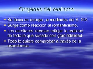 Orígenes del realismo Se inicia en europa , a mediados del S. XIX. Surge como reacción al romanticismo. Los escritores intentan reflejar la realidad de todo lo que sucede con gran fidelidad. Todo lo quiere comprobar a través de la experiencia. 