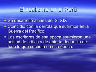 El realismo en el Perú Se desarrolló a fines del S. XIX Coincidió con la derrota que sufrimos en la Guerra del Pacífico. Los escritores de esa época asumieron una actitud de crítica y de abierta denuncia de todo lo que sucedía en esa época. 