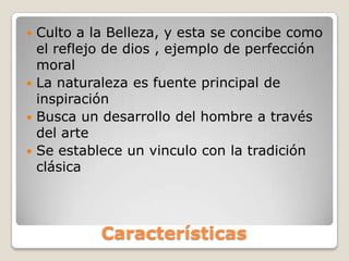 Características
 Culto a la Belleza, y esta se concibe como
el reflejo de dios , ejemplo de perfección
moral
 La naturaleza es fuente principal de
inspiración
 Busca un desarrollo del hombre a través
del arte
 Se establece un vinculo con la tradición
clásica
 
