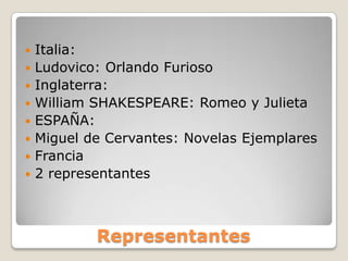 Representantes
 Italia:
 Ludovico: Orlando Furioso
 Inglaterra:
 William SHAKESPEARE: Romeo y Julieta
 ESPAÑA:
 Miguel de Cervantes: Novelas Ejemplares
 Francia
 2 representantes
 