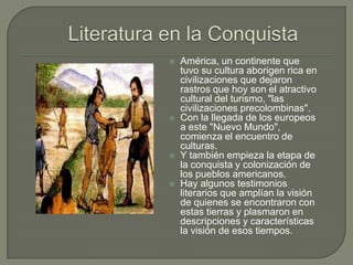    América, un continente que
    tuvo su cultura aborigen rica en
    civilizaciones que dejaron
    rastros que hoy son el atractivo
    cultural del turismo, "las
    civilizaciones precolombinas".
   Con la llegada de los europeos
    a este "Nuevo Mundo",
    comienza el encuentro de
    culturas.
   Y también empieza la etapa de
    la conquista y colonización de
    los pueblos americanos.
   Hay algunos testimonios
    literarios que amplían la visión
    de quienes se encontraron con
    estas tierras y plasmaron en
    descripciones y características
    la visión de esos tiempos.
 
