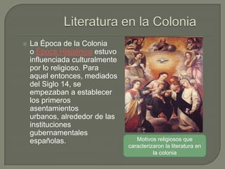    La Época de la Colonia
    o Época Hispánica estuvo
    influenciada culturalmente
    por lo religioso. Para
    aquel entonces, mediados
    del Siglo 14, se
    empezaban a establecer
    los primeros
    asentamientos
    urbanos, alrededor de las
    instituciones
    gubernamentales
    españolas.                      Motivos religiosos que
                                 caracterizaron la literatura en
                                           la colonia
 