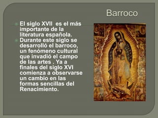  El siglo XVII es el más
  importante de la
  literatura española.
 Durante este siglo se
  desarrolló el barroco,
  un fenómeno cultural
  que invadió el campo
  de las artes . Ya a
  finales del siglo XVI
  comienza a observarse
  un cambio en las
  formas sencillas del
  Renacimiento.
 