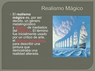    El realismo
    mágico es, por así
    decirlo, un género
    metalingüístico
    y literario de mediados
    del siglo XX. El término
    fue inicialmente usado
    por un crítico de arte,
    el alemán Franz Roh,
    para describir una
    pintura que
    demostraba una
    realidad alterada.
 