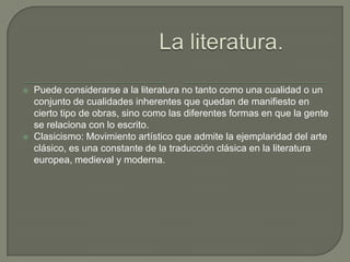    Puede considerarse a la literatura no tanto como una cualidad o un
    conjunto de cualidades inherentes que quedan de manifiesto en
    cierto tipo de obras, sino como las diferentes formas en que la gente
    se relaciona con lo escrito.
   Clasicismo: Movimiento artístico que admite la ejemplaridad del arte
    clásico, es una constante de la traducción clásica en la literatura
    europea, medieval y moderna.
 