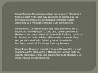    Romanticismo: Movimiento cultural que surge en Alemania a
    fines del siglo XVIII, pero hay que tener en cuenta que los
    primeros síntomas de la sensibilidad romántica habían
    aparecido ya a mediados del siglo XVIII en Inglaterra.

    Naturalismo: Corriente literaria que nace en Francia en la
    segundad mitad del siglo XIX, no tanto como oposición al
    Realismo, sino como evolución de este. El Realismo partía de
    la observación de la realidad, el Naturalismo va más allá y
    recoge, de la realidad cotidiana y social, las miserias
    humanas, y los instintos más primarios y brutales.

    Simbolismo: Surge en Francia a finales del siglo XIX. Es una
    reacción contra el Realismo y Naturalismo, recoge parte del
    espíritu romántico, y trae una experiencia de lo absoluto y un
    modo intuitivo de conocimiento.
 