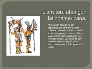    Antes de la llegada de los
    españoles, los aborígenes que
    poblaban la América Latina, tenían
    su literatura propia, que constituyen
    las primeras manifestaciones de
    nuestras Letras. Las culturas que
    tuvieron literatura significativa
    fueron los Mayas, los Aztecas y los
    Incas.
 