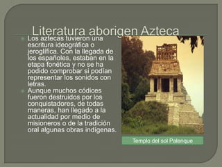    Los aztecas tuvieron una
    escritura ideográfica o
    jeroglífica. Con la llegada de
    los españoles, estaban en la
    etapa fonética y no se ha
    podido comprobar si podían
    representar los sonidos con
    letras.
   Aunque muchos códices
    fueron destruidos por los
    conquistadores, de todas
    maneras, han llegado a la
    actualidad por medio de
    misioneros o de la tradición
    oral algunas obras indígenas.
                                     Templo del sol Palenque
 