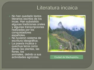    No han quedado textos
    literarios escritos de los
    incas. Han subsistido
    algunas tradiciones orales
    y algunas transcripciones
    realizadas por los
    conquistadores
    españoles.
   No tuvieron sistema de
    escritura ideográfica.
   La poesía incaica o
    quechua tenía como
    temas las plantas, las
    flores, los
    animales, debido a sus
    actividades agrícolas.       Ciudad de Machupichu.
 
