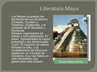    Los Mayas ocupaban los
    territorios del sur de México
    (Chiapas, Yucatán y
    Tebasco), Guatemala, y el
    noroeste de El Salvador y
    Honduras.
    Estaban organizados en
    clanes y con patriarcado. El
    padre representaba la mayor
    autoridad y era denominado
    "yum". El conjunto de clanes
    formaba la tribu, y la
    confederación de tribus era
    regida por un Consejo de
    Ancianos. A su vez había un
    Jefe Hereditario que
    gobernaba cada estado.          Templos Maya Del Sur.
 
