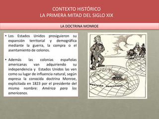 CONTEXTO HISTÓRICO
LA PRIMERA MITAD DEL SIGLO XIX
LA DOCTRINA MONROE
• Los Estados Unidos prosiguieron su
expansión territ...